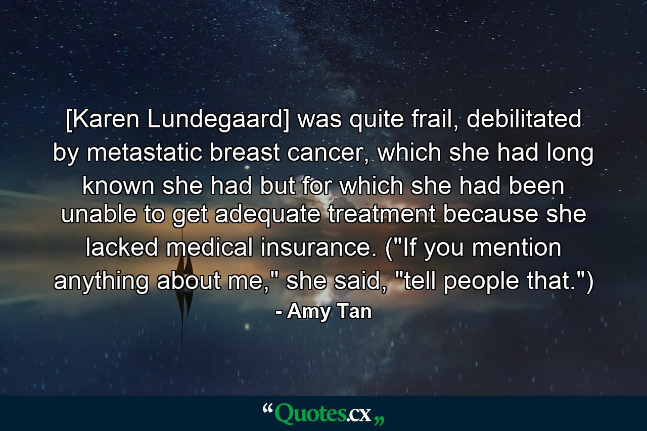 [Karen Lundegaard] was quite frail, debilitated by metastatic breast cancer, which she had long known she had but for which she had been unable to get adequate treatment because she lacked medical insurance. (