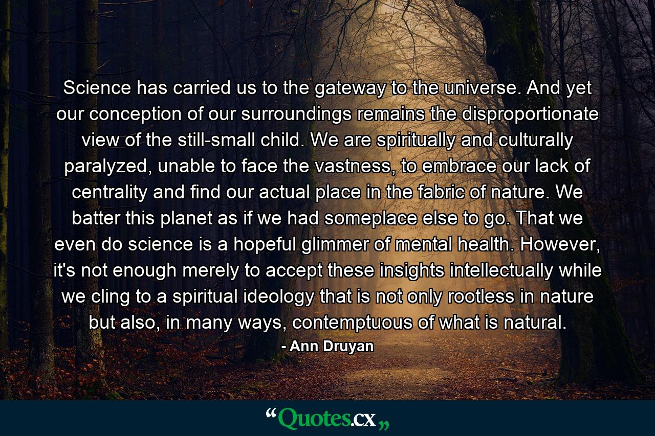 Science has carried us to the gateway to the universe. And yet our conception of our surroundings remains the disproportionate view of the still-small child. We are spiritually and culturally paralyzed, unable to face the vastness, to embrace our lack of centrality and find our actual place in the fabric of nature. We batter this planet as if we had someplace else to go. That we even do science is a hopeful glimmer of mental health. However, it's not enough merely to accept these insights intellectually while we cling to a spiritual ideology that is not only rootless in nature but also, in many ways, contemptuous of what is natural. - Quote by Ann Druyan