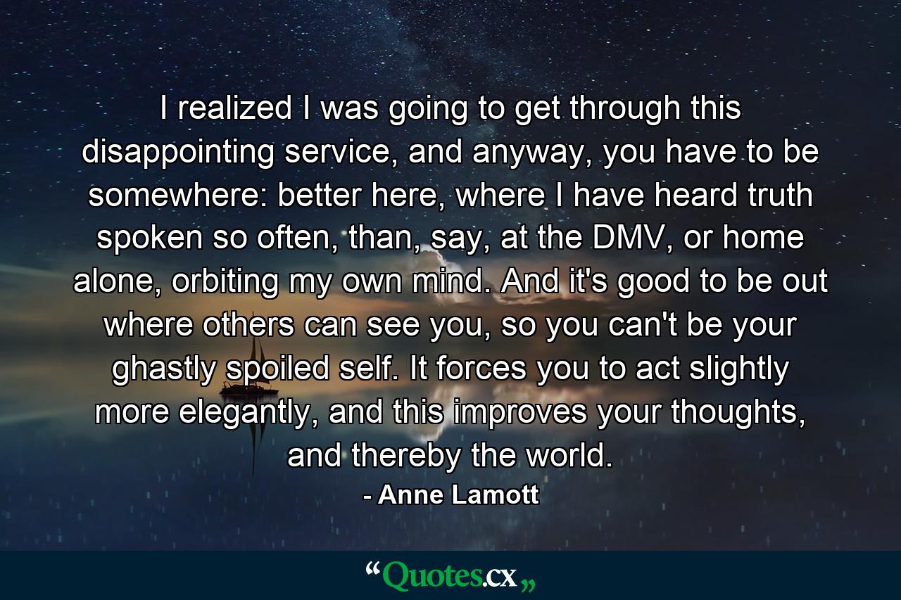 I realized I was going to get through this disappointing service, and anyway, you have to be somewhere: better here, where I have heard truth spoken so often, than, say, at the DMV, or home alone, orbiting my own mind. And it's good to be out where others can see you, so you can't be your ghastly spoiled self. It forces you to act slightly more elegantly, and this improves your thoughts, and thereby the world. - Quote by Anne Lamott