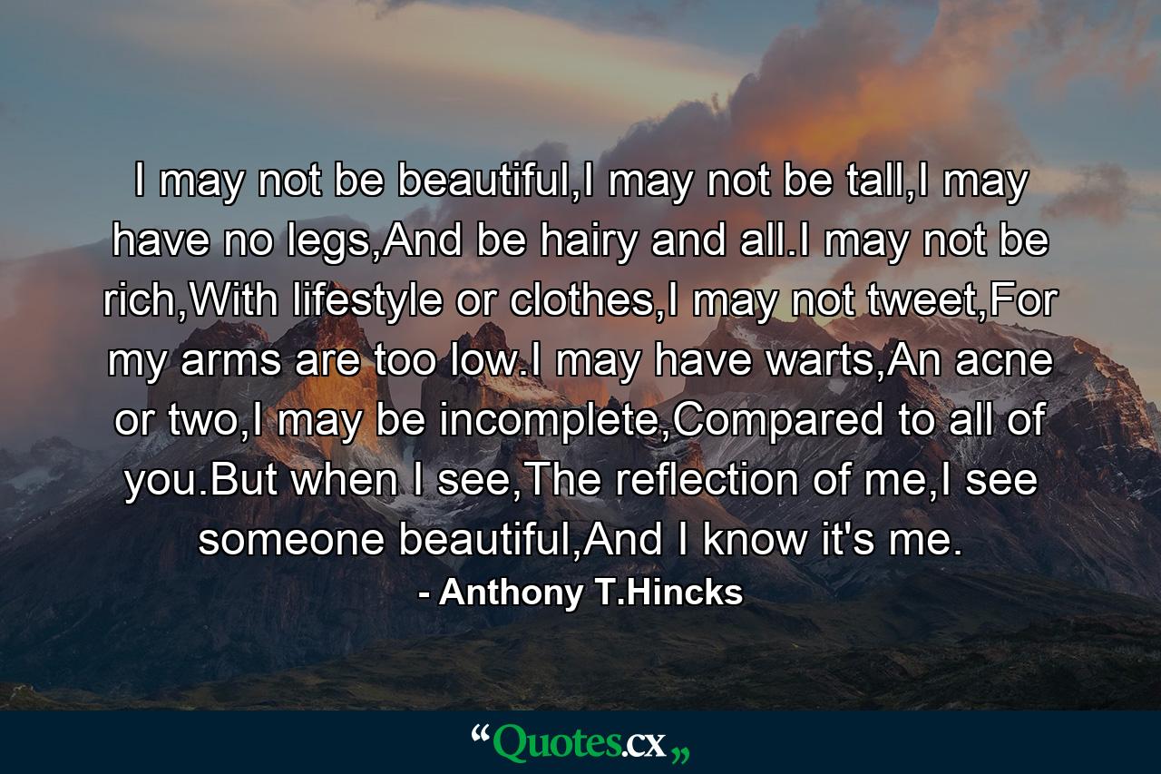 I may not be beautiful,I may not be tall,I may have no legs,And be hairy and all.I may not be rich,With lifestyle or clothes,I may not tweet,For my arms are too low.I may have warts,An acne or two,I may be incomplete,Compared to all of you.But when I see,The reflection of me,I see someone beautiful,And I know it's me. - Quote by Anthony T.Hincks