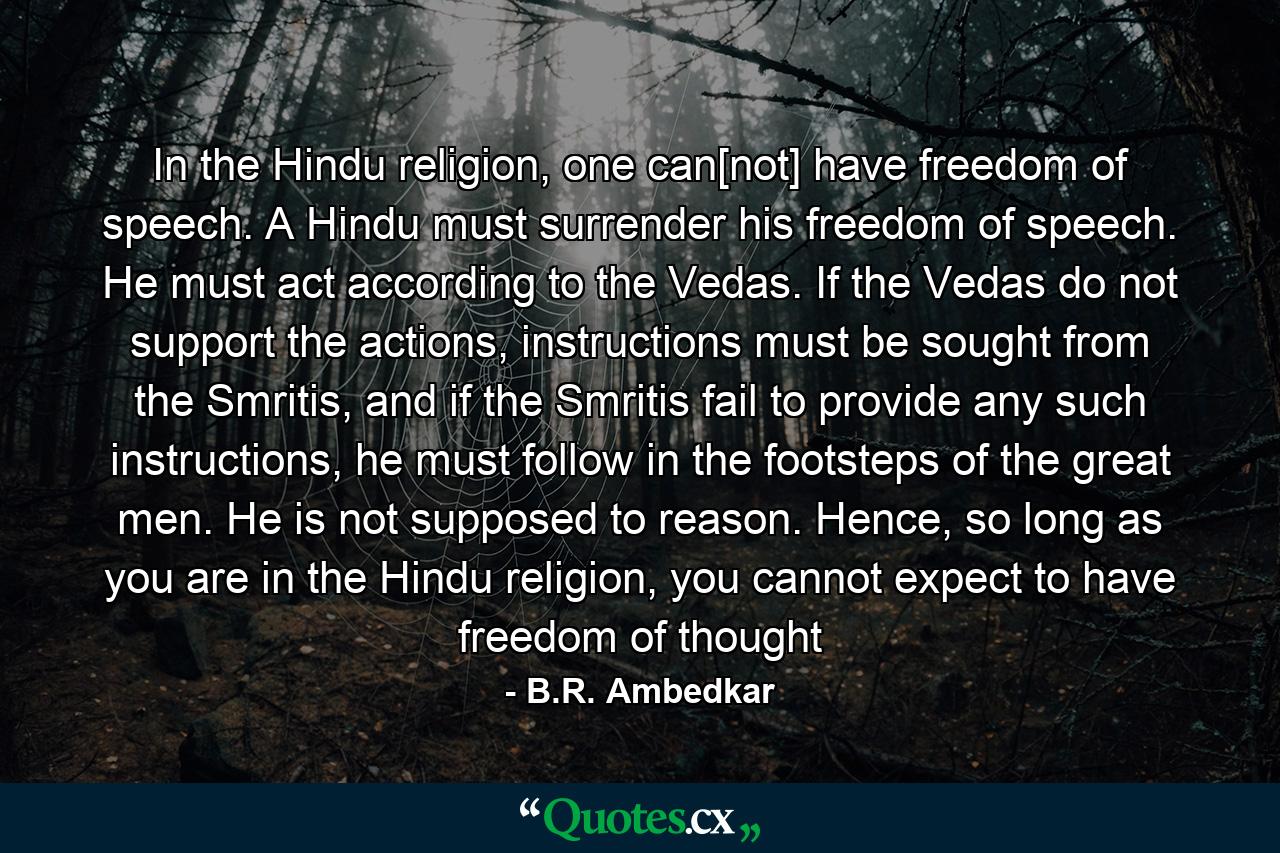 In the Hindu religion, one can[not] have freedom of speech. A Hindu must surrender his freedom of speech. He must act according to the Vedas. If the Vedas do not support the actions, instructions must be sought from the Smritis, and if the Smritis fail to provide any such instructions, he must follow in the footsteps of the great men. He is not supposed to reason. Hence, so long as you are in the Hindu religion, you cannot expect to have freedom of thought - Quote by B.R. Ambedkar