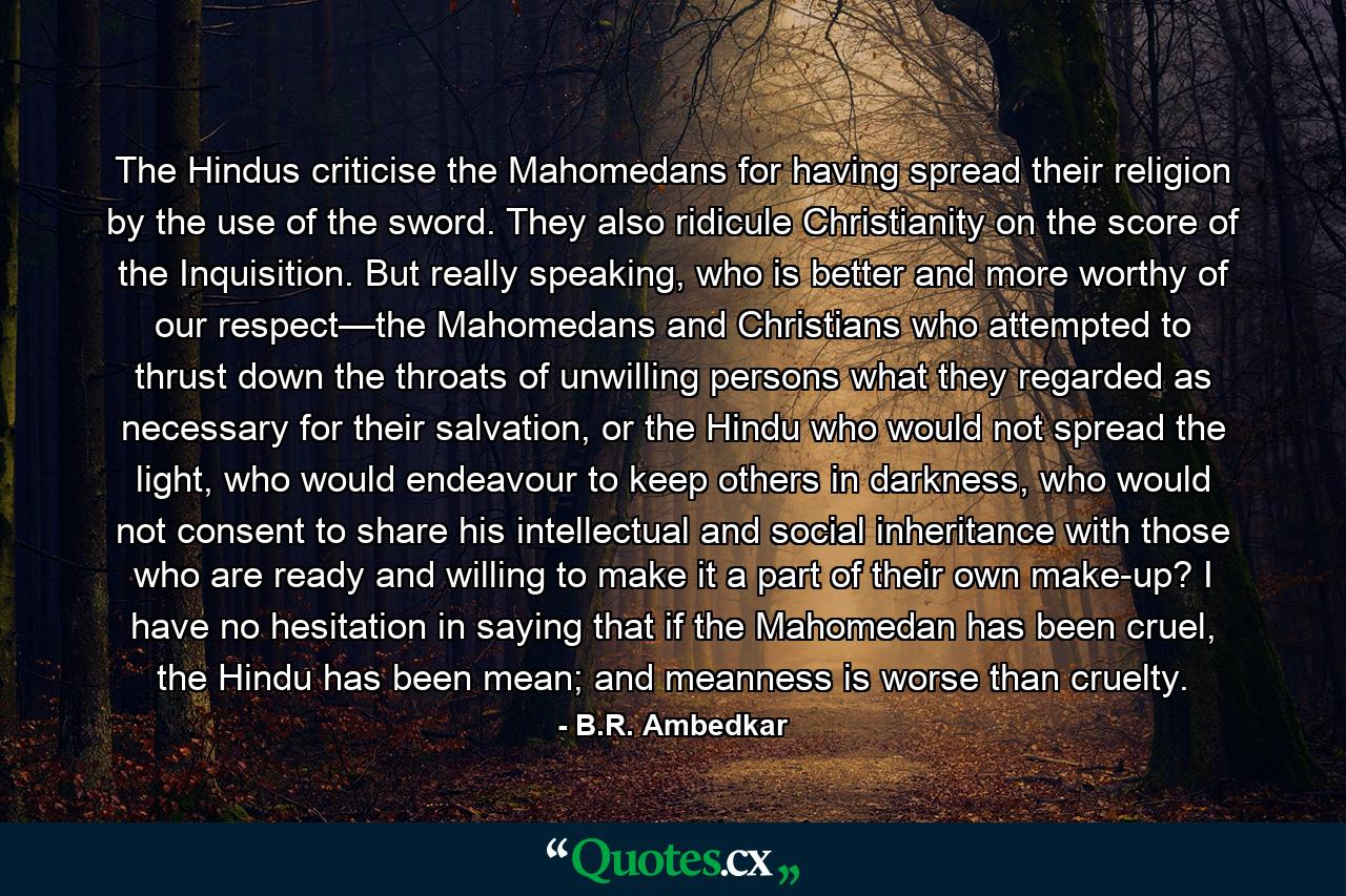 The Hindus criticise the Mahomedans for having spread their religion by the use of the sword. They also ridicule Christianity on the score of the Inquisition. But really speaking, who is better and more worthy of our respect—the Mahomedans and Christians who attempted to thrust down the throats of unwilling persons what they regarded as necessary for their salvation, or the Hindu who would not spread the light, who would endeavour to keep others in darkness, who would not consent to share his intellectual and social inheritance with those who are ready and willing to make it a part of their own make-up? I have no hesitation in saying that if the Mahomedan has been cruel, the Hindu has been mean; and meanness is worse than cruelty. - Quote by B.R. Ambedkar