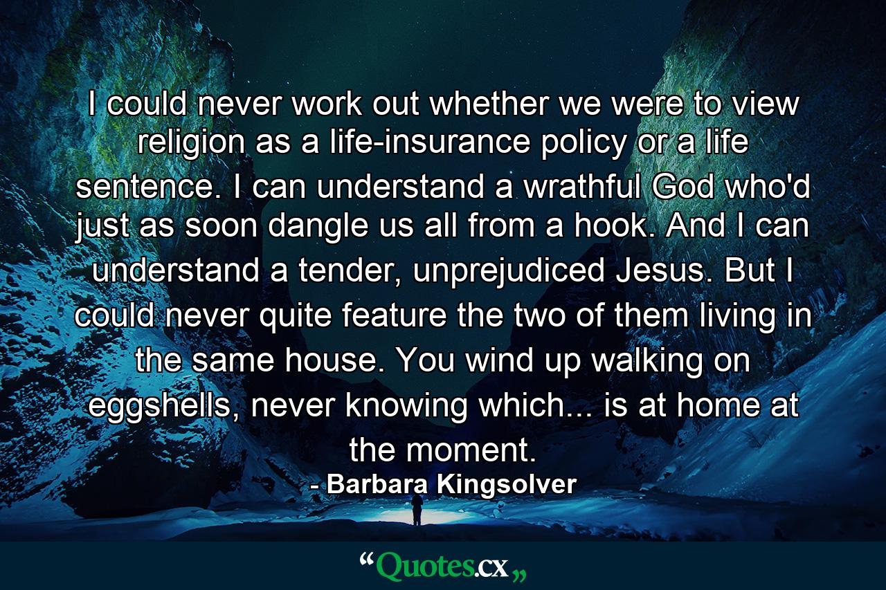 I could never work out whether we were to view religion as a life-insurance policy or a life sentence. I can understand a wrathful God who'd just as soon dangle us all from a hook. And I can understand a tender, unprejudiced Jesus. But I could never quite feature the two of them living in the same house. You wind up walking on eggshells, never knowing which... is at home at the moment. - Quote by Barbara Kingsolver