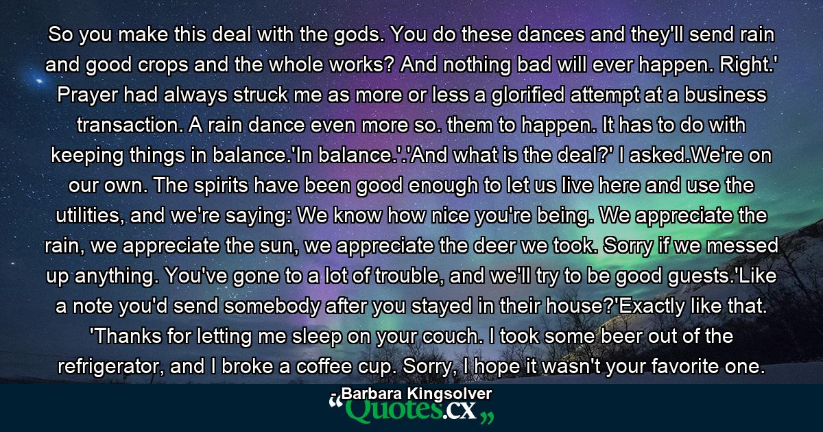 So you make this deal with the gods. You do these dances and they'll send rain and good crops and the whole works? And nothing bad will ever happen. Right.' Prayer had always struck me as more or less a glorified attempt at a business transaction. A rain dance even more so. them to happen. It has to do with keeping things in balance.'In balance.'.'And what is the deal?' I asked.We're on our own. The spirits have been good enough to let us live here and use the utilities, and we're saying: We know how nice you're being. We appreciate the rain, we appreciate the sun, we appreciate the deer we took. Sorry if we messed up anything. You've gone to a lot of trouble, and we'll try to be good guests.'Like a note you'd send somebody after you stayed in their house?'Exactly like that. 'Thanks for letting me sleep on your couch. I took some beer out of the refrigerator, and I broke a coffee cup. Sorry, I hope it wasn't your favorite one. - Quote by Barbara Kingsolver