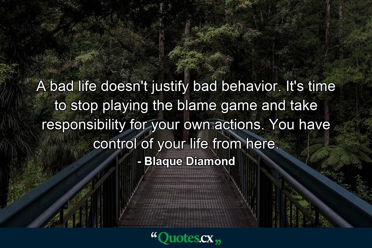 A bad life doesn't justify bad behavior. It's time to stop playing the blame game and take responsibility for your own actions. You have control of your life from here. - Quote by Blaque Diamond