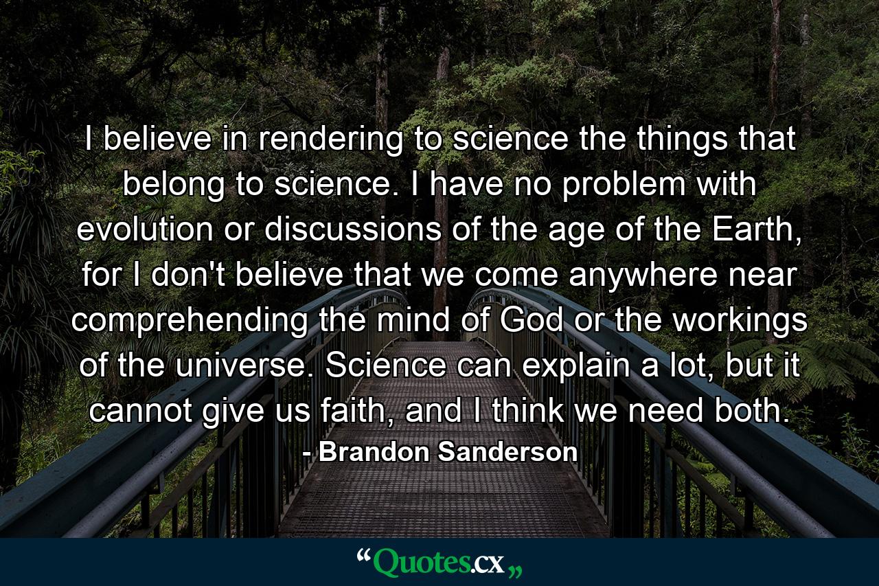 I believe in rendering to science the things that belong to science. I have no problem with evolution or discussions of the age of the Earth, for I don't believe that we come anywhere near comprehending the mind of God or the workings of the universe. Science can explain a lot, but it cannot give us faith, and I think we need both. - Quote by Brandon Sanderson