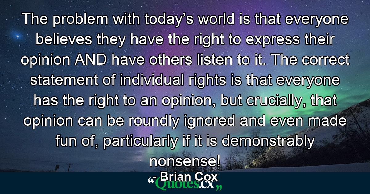 The problem with today’s world is that everyone believes they have the right to express their opinion AND have others listen to it. The correct statement of individual rights is that everyone has the right to an opinion, but crucially, that opinion can be roundly ignored and even made fun of, particularly if it is demonstrably nonsense! - Quote by Brian Cox