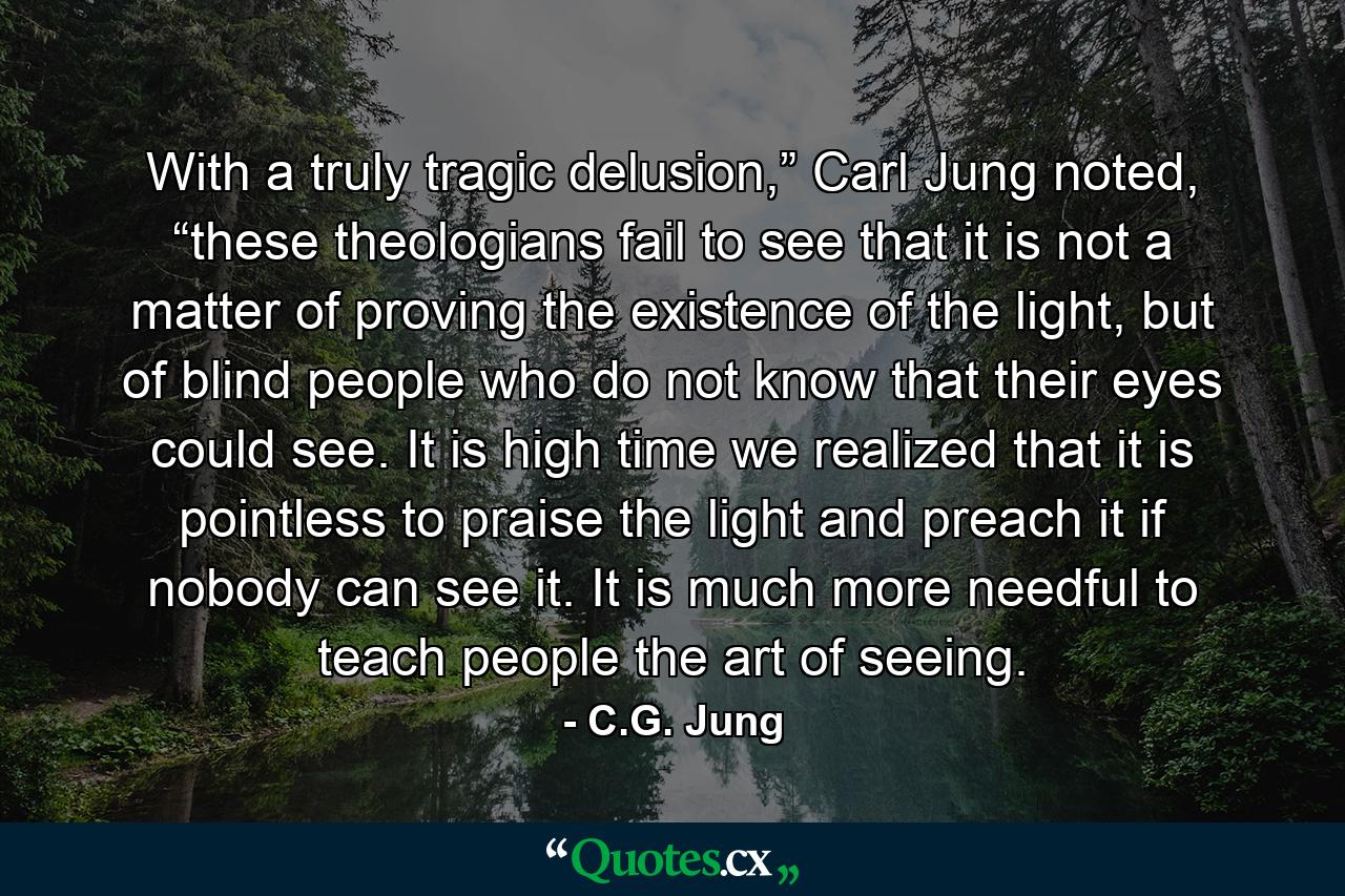 With a truly tragic delusion,” Carl Jung noted, “these theologians fail to see that it is not a matter of proving the existence of the light, but of blind people who do not know that their eyes could see. It is high time we realized that it is pointless to praise the light and preach it if nobody can see it. It is much more needful to teach people the art of seeing. - Quote by C.G. Jung