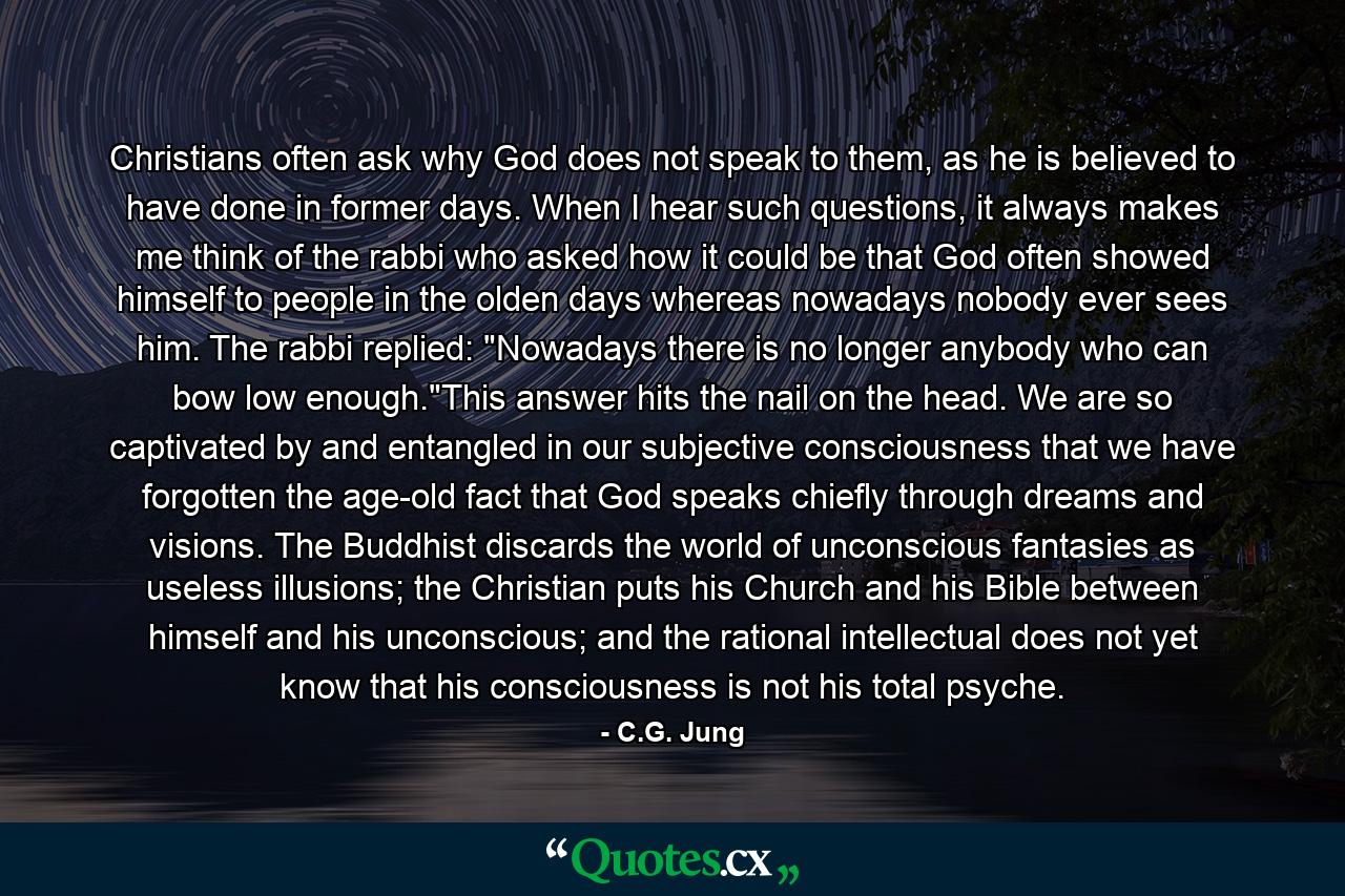 Christians often ask why God does not speak to them, as he is believed to have done in former days. When I hear such questions, it always makes me think of the rabbi who asked how it could be that God often showed himself to people in the olden days whereas nowadays nobody ever sees him. The rabbi replied: 