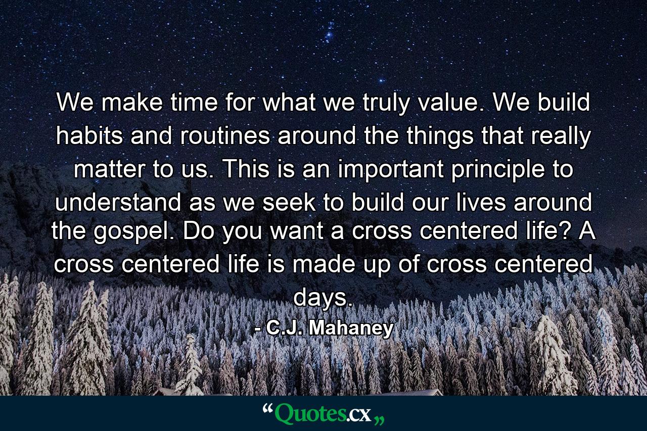 We make time for what we truly value. We build habits and routines around the things that really matter to us. This is an important principle to understand as we seek to build our lives around the gospel. Do you want a cross centered life? A cross centered life is made up of cross centered days. - Quote by C.J. Mahaney