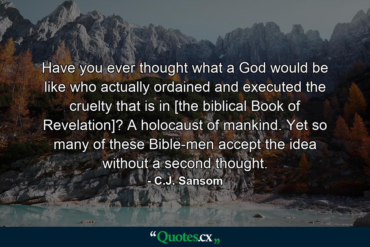 Have you ever thought what a God would be like who actually ordained and executed the cruelty that is in [the biblical Book of Revelation]? A holocaust of mankind. Yet so many of these Bible-men accept the idea without a second thought. - Quote by C.J. Sansom