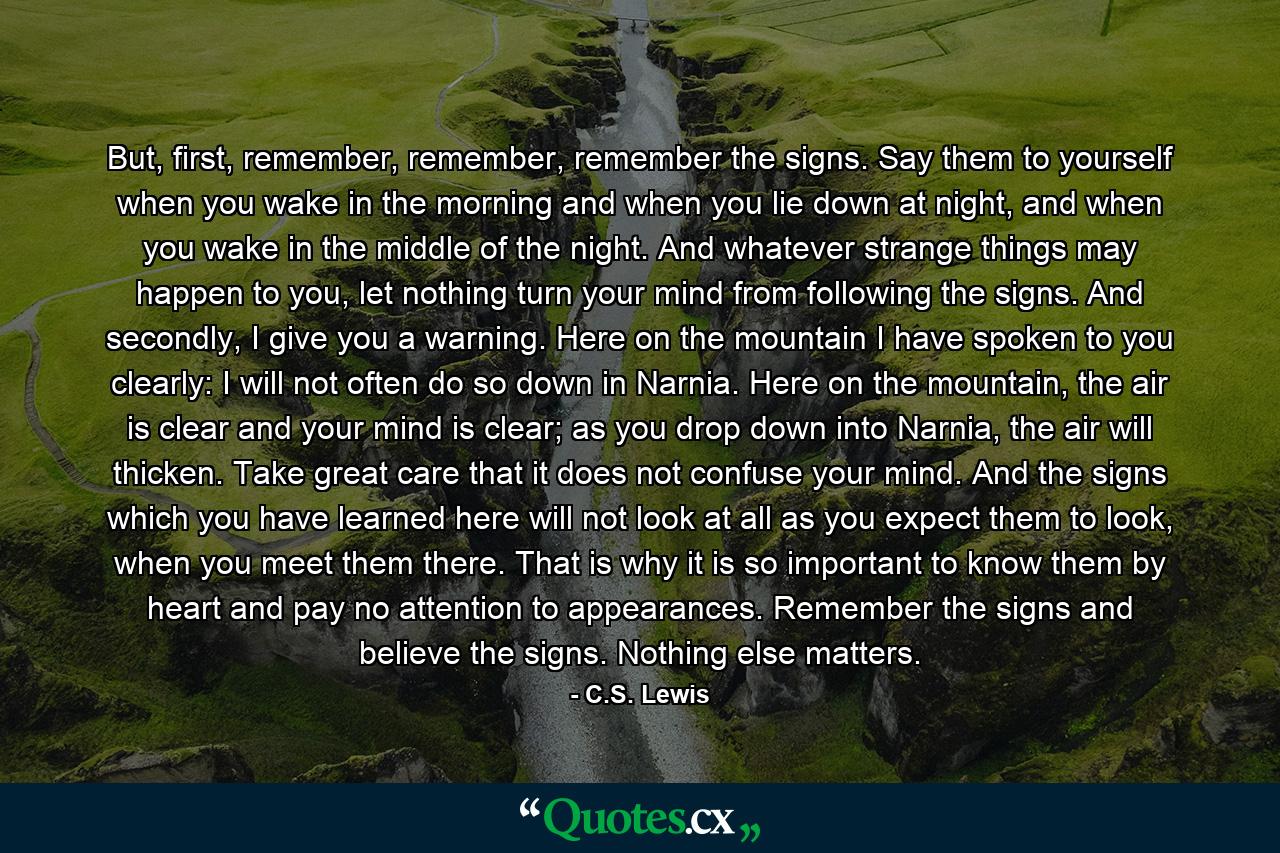 But, first, remember, remember, remember the signs. Say them to yourself when you wake in the morning and when you lie down at night, and when you wake in the middle of the night. And whatever strange things may happen to you, let nothing turn your mind from following the signs. And secondly, I give you a warning. Here on the mountain I have spoken to you clearly: I will not often do so down in Narnia. Here on the mountain, the air is clear and your mind is clear; as you drop down into Narnia, the air will thicken. Take great care that it does not confuse your mind. And the signs which you have learned here will not look at all as you expect them to look, when you meet them there. That is why it is so important to know them by heart and pay no attention to appearances. Remember the signs and believe the signs. Nothing else matters. - Quote by C.S. Lewis