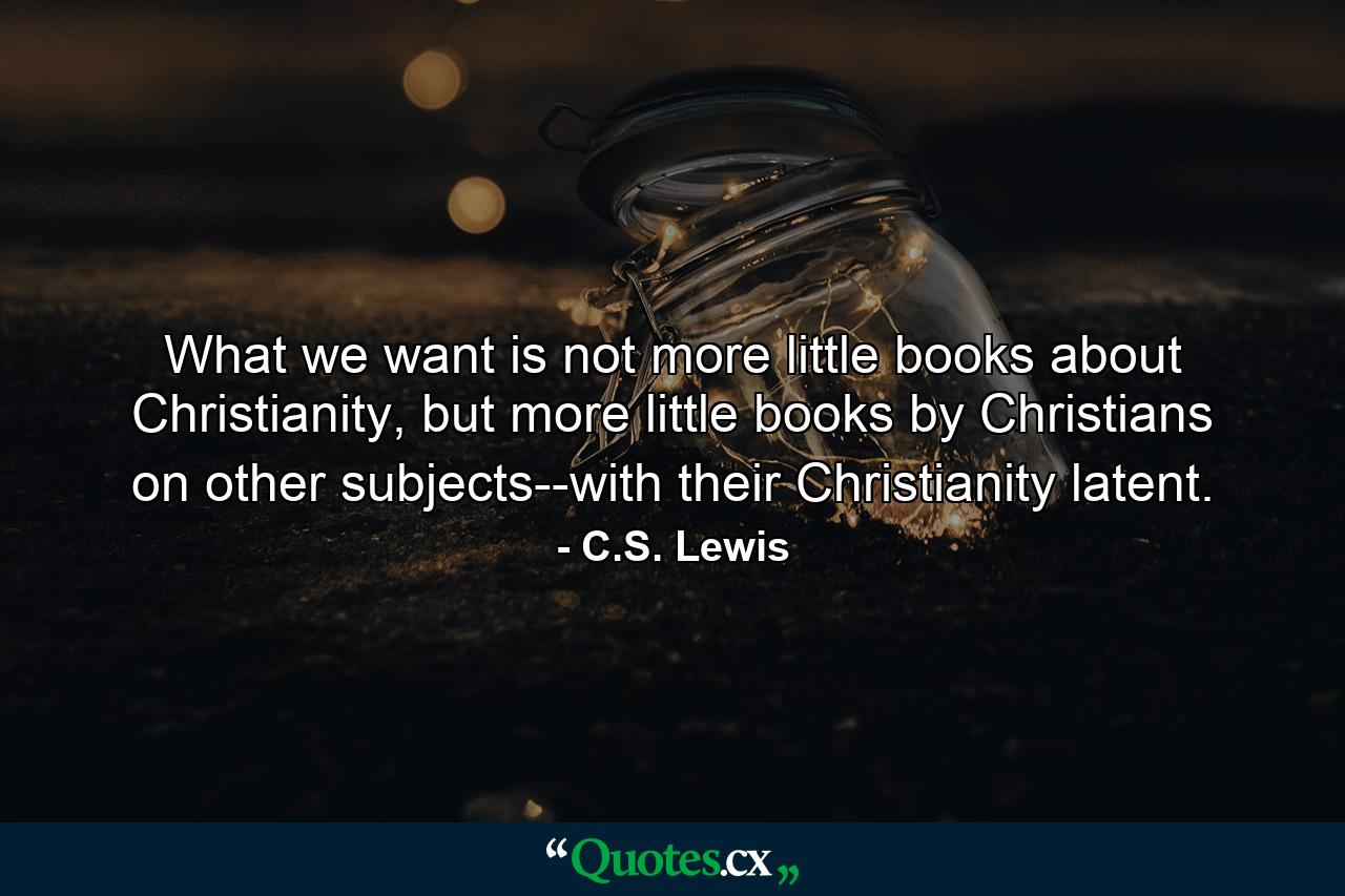 What we want is not more little books about Christianity, but more little books by Christians on other subjects--with their Christianity latent. - Quote by C.S. Lewis