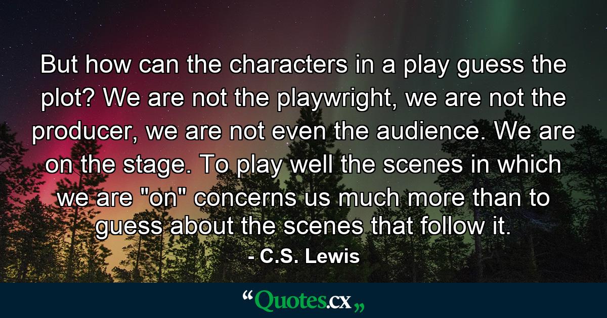 But how can the characters in a play guess the plot? We are not the playwright, we are not the producer, we are not even the audience. We are on the stage. To play well the scenes in which we are 