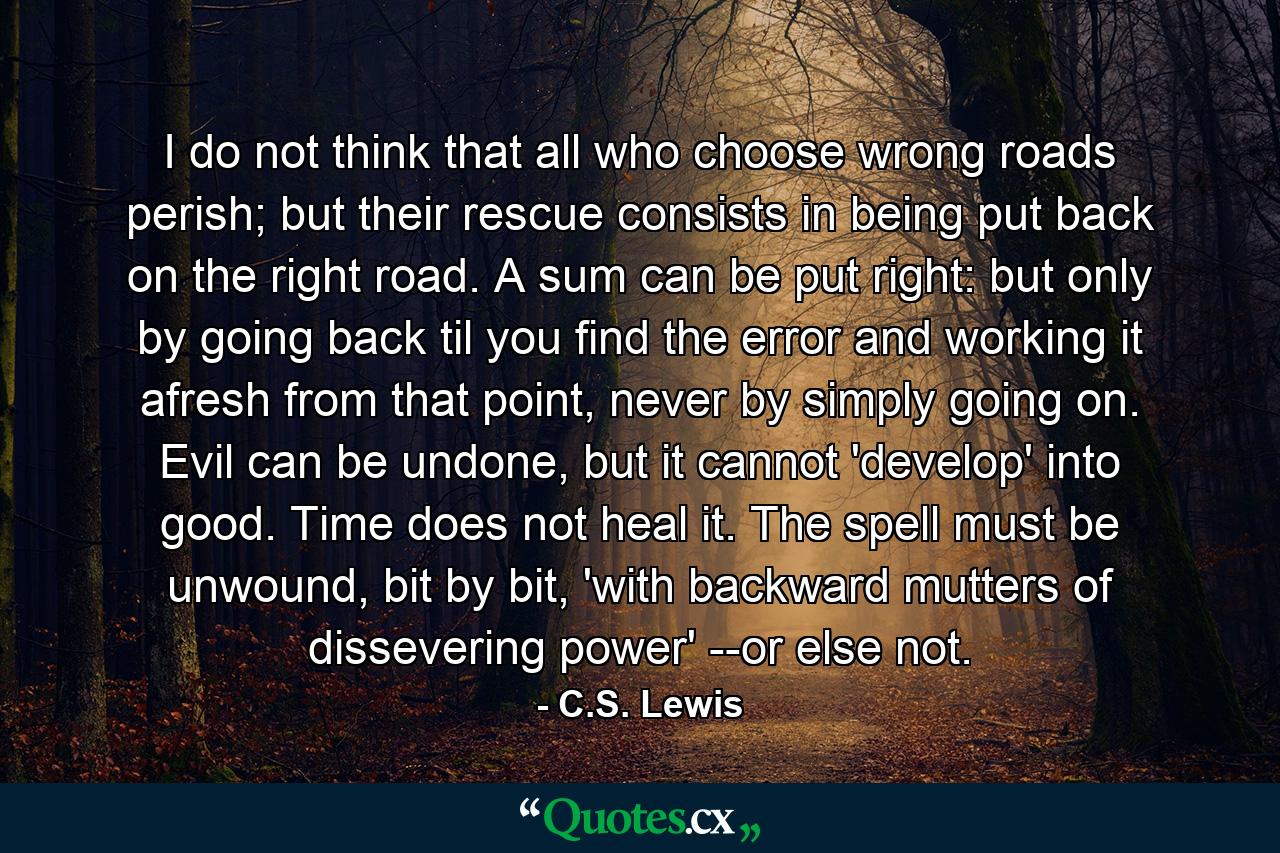 I do not think that all who choose wrong roads perish; but their rescue consists in being put back on the right road. A sum can be put right: but only by going back til you find the error and working it afresh from that point, never by simply going on. Evil can be undone, but it cannot 'develop' into good. Time does not heal it. The spell must be unwound, bit by bit, 'with backward mutters of dissevering power' --or else not. - Quote by C.S. Lewis