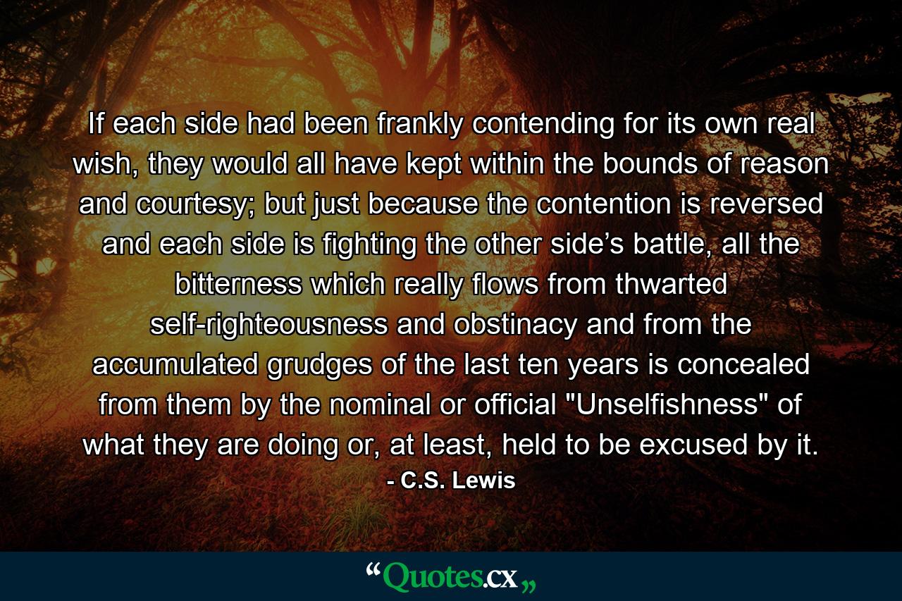 If each side had been frankly contending for its own real wish, they would all have kept within the bounds of reason and courtesy; but just because the contention is reversed and each side is fighting the other side’s battle, all the bitterness which really flows from thwarted self-righteousness and obstinacy and from the accumulated grudges of the last ten years is concealed from them by the nominal or official 