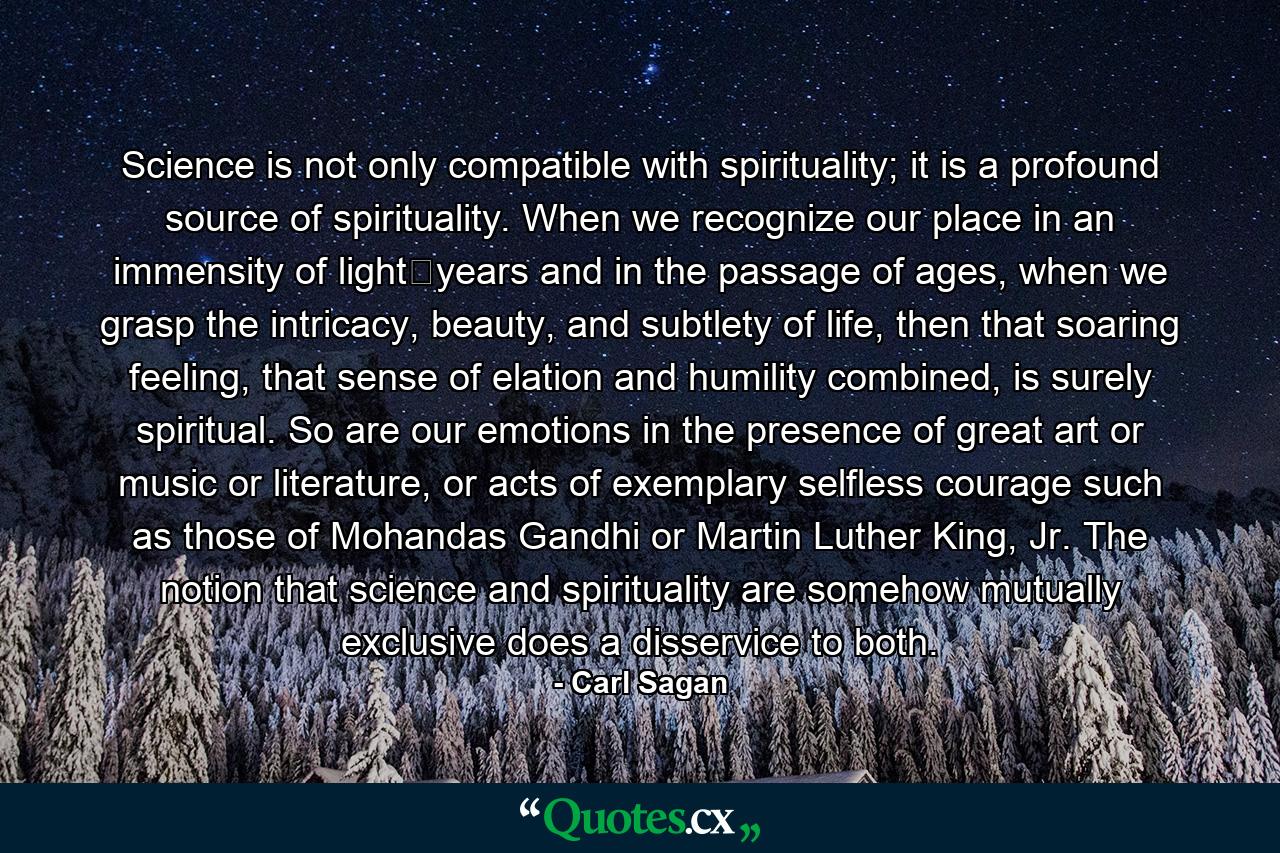 Science is not only compatible with spirituality; it is a profound source of spirituality. When we recognize our place in an immensity of light‐years and in the passage of ages, when we grasp the intricacy, beauty, and subtlety of life, then that soaring feeling, that sense of elation and humility combined, is surely spiritual. So are our emotions in the presence of great art or music or literature, or acts of exemplary selfless courage such as those of Mohandas Gandhi or Martin Luther King, Jr. The notion that science and spirituality are somehow mutually exclusive does a disservice to both. - Quote by Carl Sagan