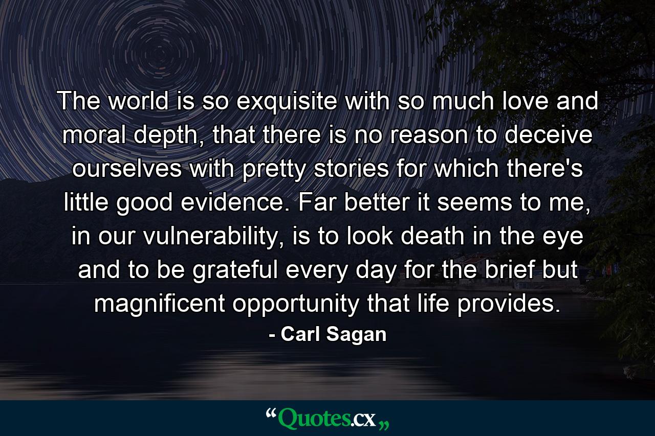 The world is so exquisite with so much love and moral depth, that there is no reason to deceive ourselves with pretty stories for which there's little good evidence. Far better it seems to me, in our vulnerability, is to look death in the eye and to be grateful every day for the brief but magnificent opportunity that life provides. - Quote by Carl Sagan