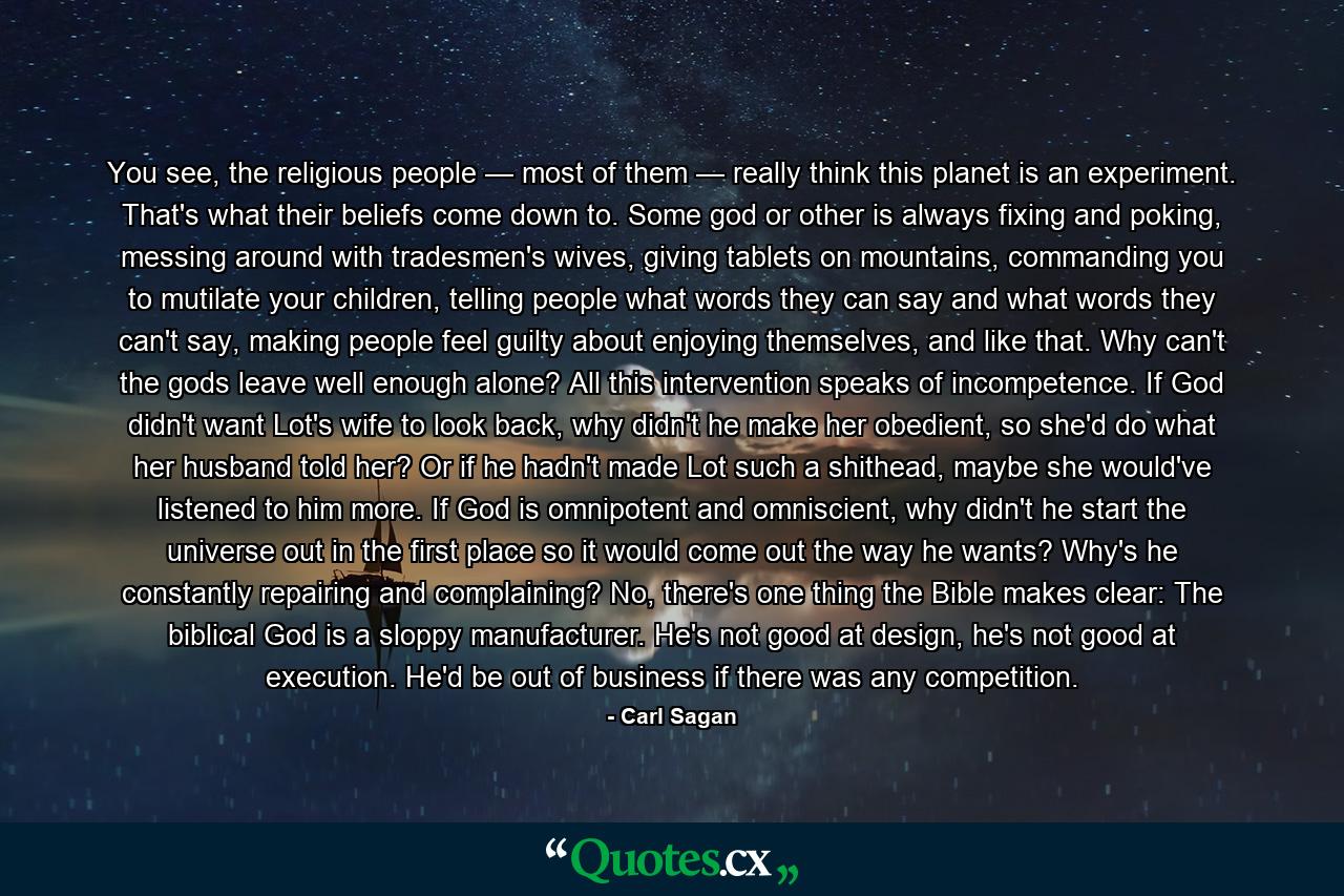 You see, the religious people — most of them — really think this planet is an experiment. That's what their beliefs come down to. Some god or other is always fixing and poking, messing around with tradesmen's wives, giving tablets on mountains, commanding you to mutilate your children, telling people what words they can say and what words they can't say, making people feel guilty about enjoying themselves, and like that. Why can't the gods leave well enough alone? All this intervention speaks of incompetence. If God didn't want Lot's wife to look back, why didn't he make her obedient, so she'd do what her husband told her? Or if he hadn't made Lot such a shithead, maybe she would've listened to him more. If God is omnipotent and omniscient, why didn't he start the universe out in the first place so it would come out the way he wants? Why's he constantly repairing and complaining? No, there's one thing the Bible makes clear: The biblical God is a sloppy manufacturer. He's not good at design, he's not good at execution. He'd be out of business if there was any competition. - Quote by Carl Sagan