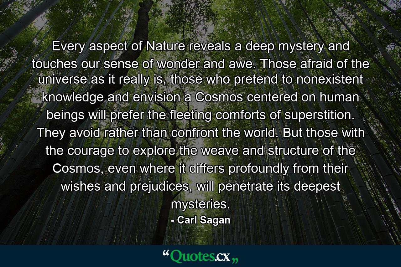 Every aspect of Nature reveals a deep mystery and touches our sense of wonder and awe. Those afraid of the universe as it really is, those who pretend to nonexistent knowledge and envision a Cosmos centered on human beings will prefer the fleeting comforts of superstition. They avoid rather than confront the world. But those with the courage to explore the weave and structure of the Cosmos, even where it differs profoundly from their wishes and prejudices, will penetrate its deepest mysteries. - Quote by Carl Sagan