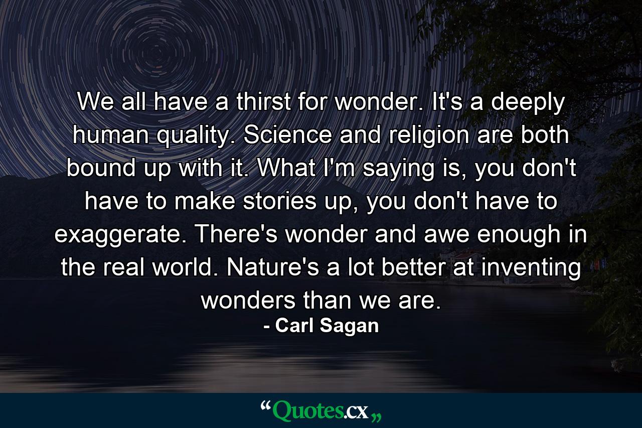 We all have a thirst for wonder. It's a deeply human quality. Science and religion are both bound up with it. What I'm saying is, you don't have to make stories up, you don't have to exaggerate. There's wonder and awe enough in the real world. Nature's a lot better at inventing wonders than we are. - Quote by Carl Sagan