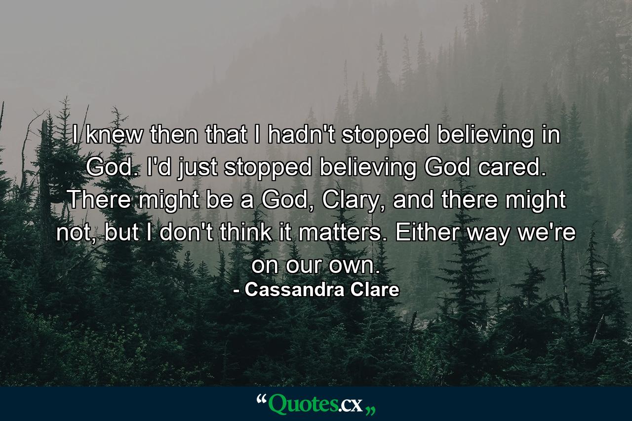 I knew then that I hadn't stopped believing in God. I'd just stopped believing God cared. There might be a God, Clary, and there might not, but I don't think it matters. Either way we're on our own. - Quote by Cassandra Clare