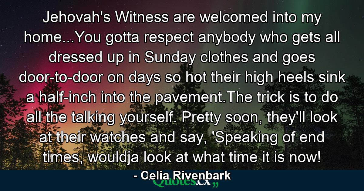 Jehovah's Witness are welcomed into my home...You gotta respect anybody who gets all dressed up in Sunday clothes and goes door-to-door on days so hot their high heels sink a half-inch into the pavement.The trick is to do all the talking yourself. Pretty soon, they'll look at their watches and say, 'Speaking of end times, wouldja look at what time it is now! - Quote by Celia Rivenbark