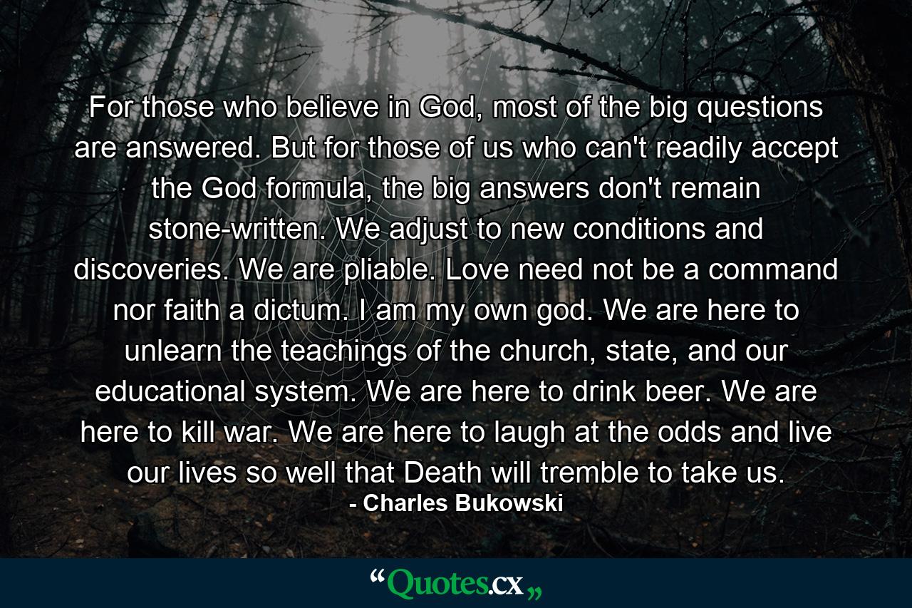 For those who believe in God, most of the big questions are answered. But for those of us who can't readily accept the God formula, the big answers don't remain stone-written. We adjust to new conditions and discoveries. We are pliable. Love need not be a command nor faith a dictum. I am my own god. We are here to unlearn the teachings of the church, state, and our educational system. We are here to drink beer. We are here to kill war. We are here to laugh at the odds and live our lives so well that Death will tremble to take us. - Quote by Charles Bukowski