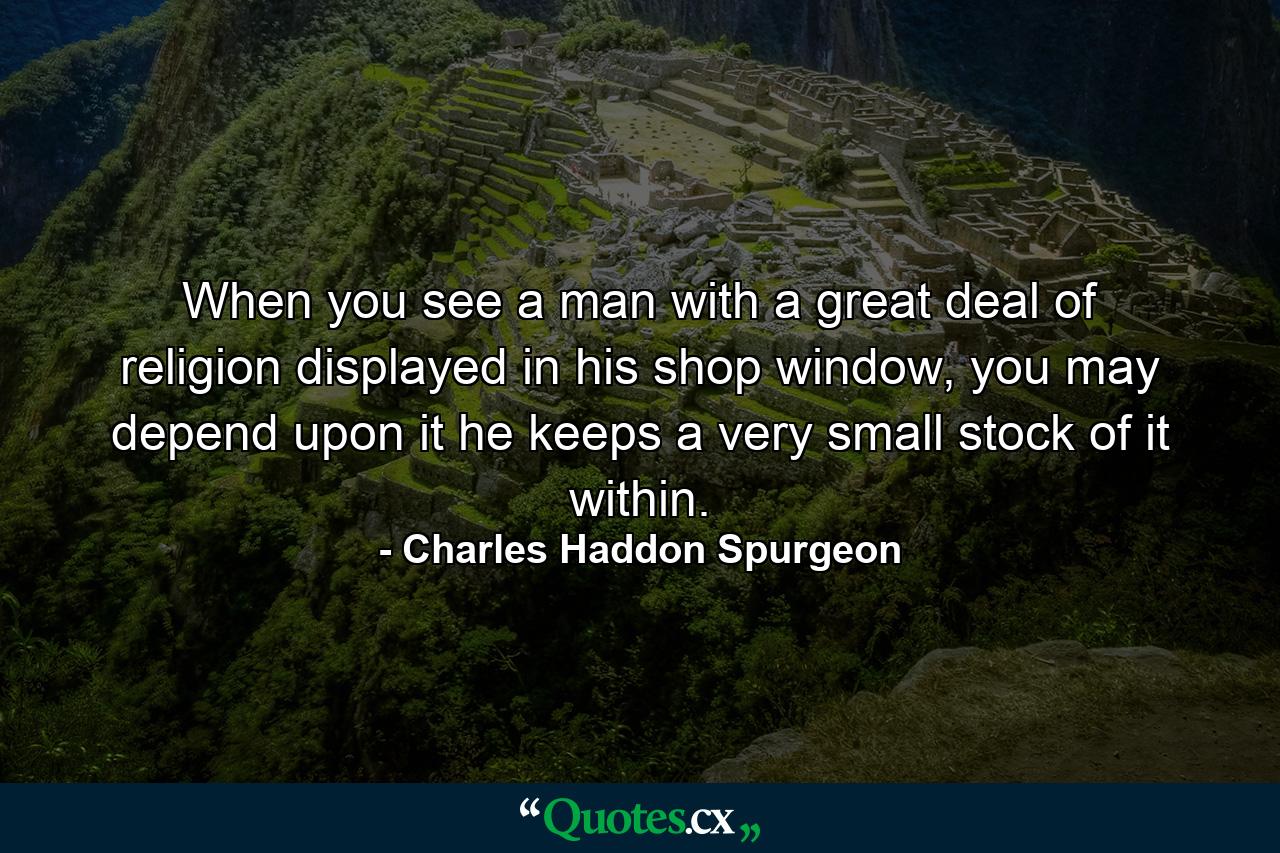 When you see a man with a great deal of religion displayed in his shop window, you may depend upon it he keeps a very small stock of it within. - Quote by Charles Haddon Spurgeon