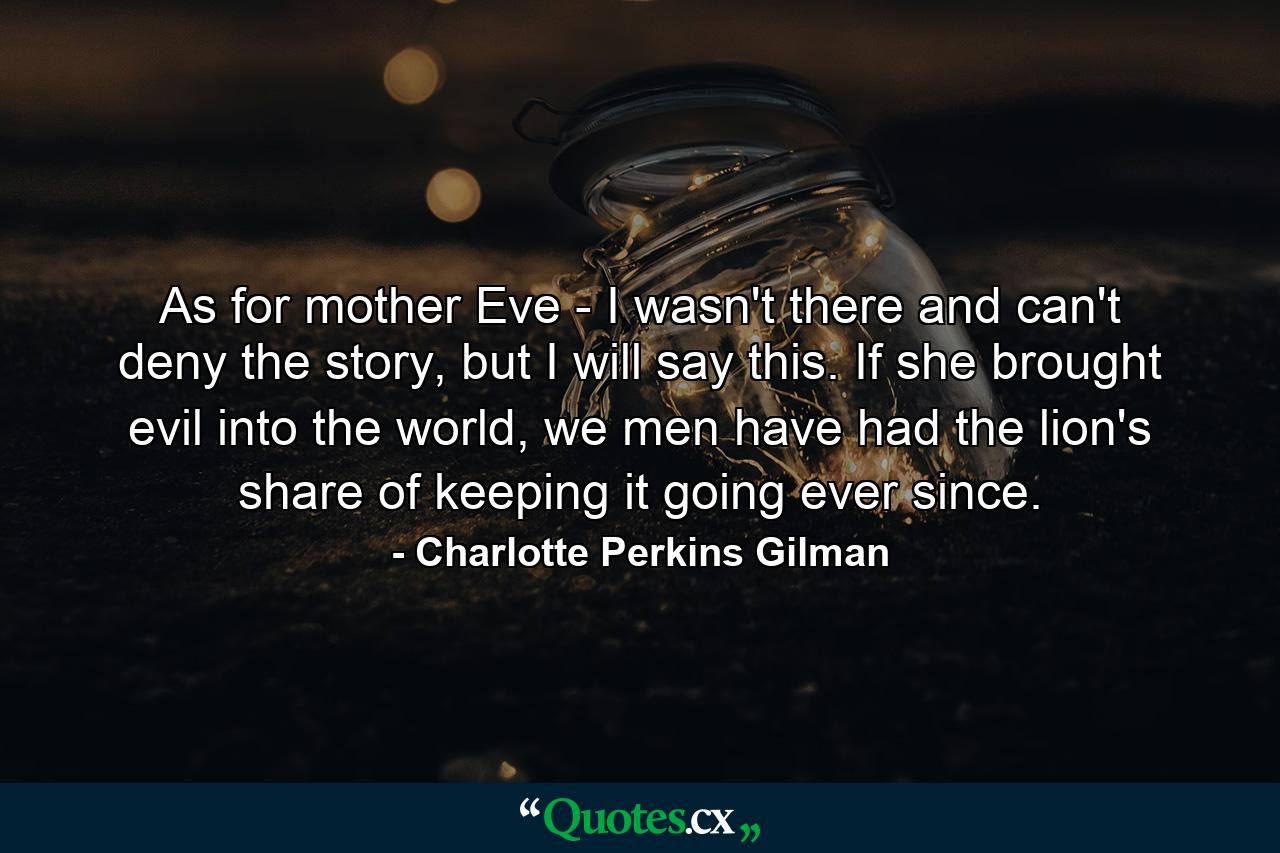 As for mother Eve - I wasn't there and can't deny the story, but I will say this. If she brought evil into the world, we men have had the lion's share of keeping it going ever since. - Quote by Charlotte Perkins Gilman