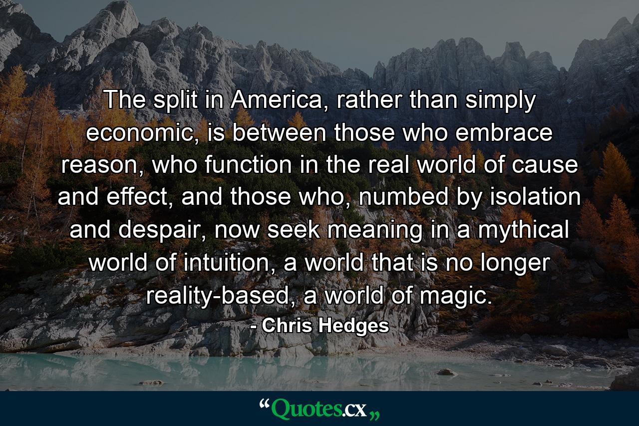 The split in America, rather than simply economic, is between those who embrace reason, who function in the real world of cause and effect, and those who, numbed by isolation and despair, now seek meaning in a mythical world of intuition, a world that is no longer reality-based, a world of magic. - Quote by Chris Hedges