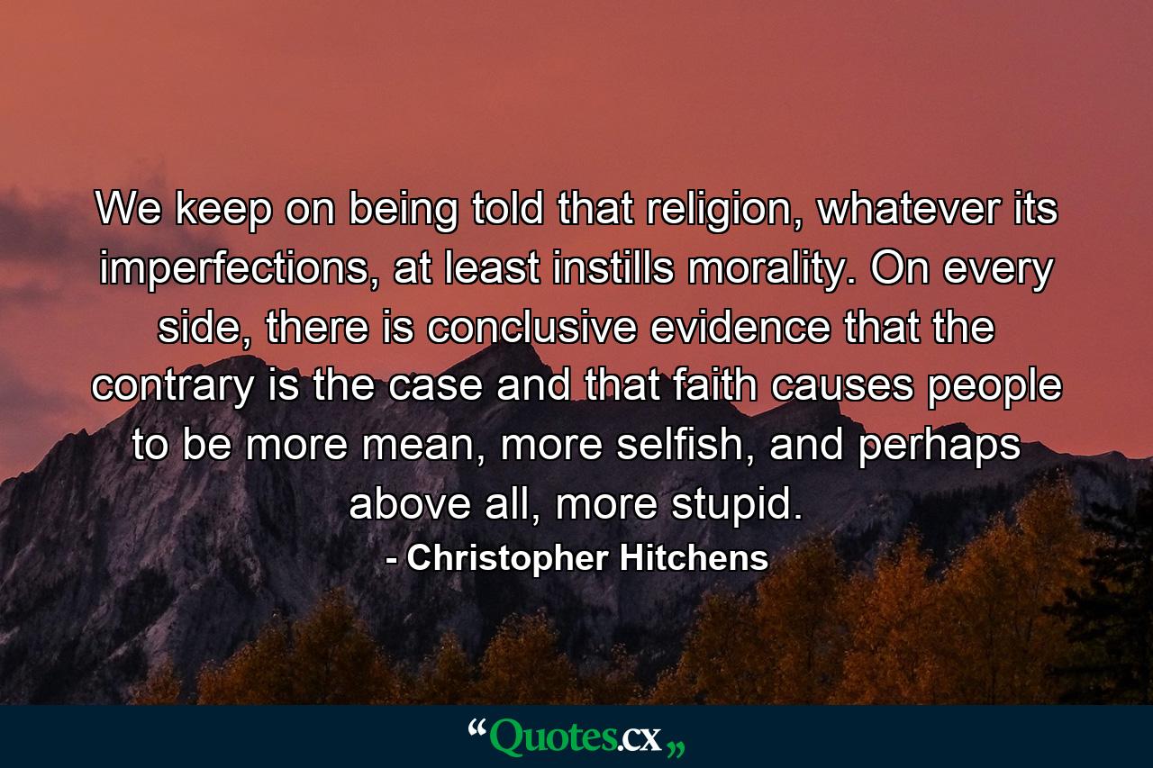 We keep on being told that religion, whatever its imperfections, at least instills morality. On every side, there is conclusive evidence that the contrary is the case and that faith causes people to be more mean, more selfish, and perhaps above all, more stupid. - Quote by Christopher Hitchens