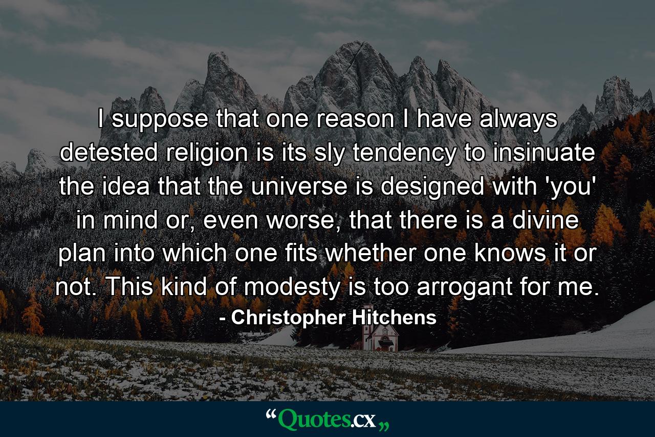 I suppose that one reason I have always detested religion is its sly tendency to insinuate the idea that the universe is designed with 'you' in mind or, even worse, that there is a divine plan into which one fits whether one knows it or not. This kind of modesty is too arrogant for me. - Quote by Christopher Hitchens