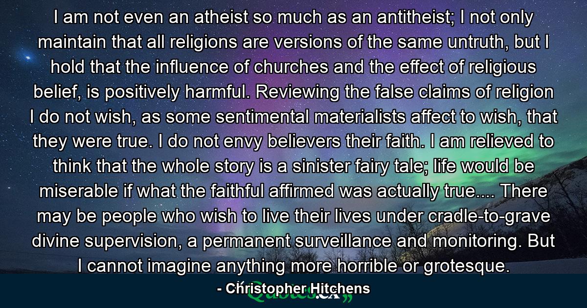 I am not even an atheist so much as an antitheist; I not only maintain that all religions are versions of the same untruth, but I hold that the influence of churches and the effect of religious belief, is positively harmful. Reviewing the false claims of religion I do not wish, as some sentimental materialists affect to wish, that they were true. I do not envy believers their faith. I am relieved to think that the whole story is a sinister fairy tale; life would be miserable if what the faithful affirmed was actually true.... There may be people who wish to live their lives under cradle-to-grave divine supervision, a permanent surveillance and monitoring. But I cannot imagine anything more horrible or grotesque. - Quote by Christopher Hitchens