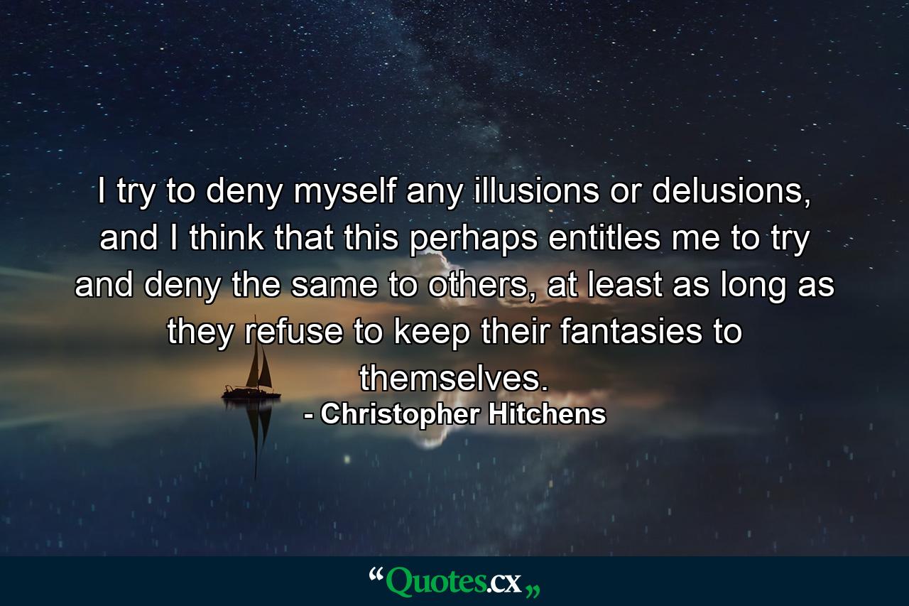 I try to deny myself any illusions or delusions, and I think that this perhaps entitles me to try and deny the same to others, at least as long as they refuse to keep their fantasies to themselves. - Quote by Christopher Hitchens