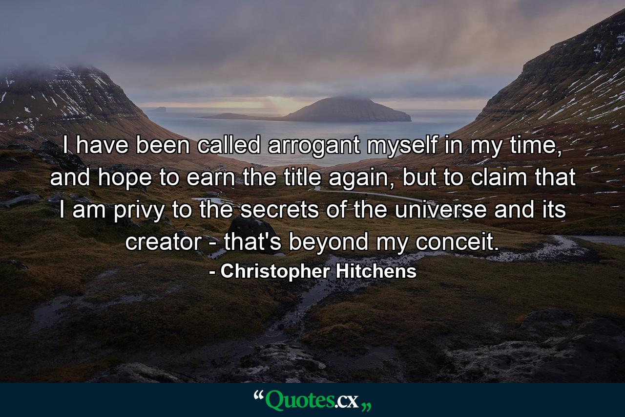 I have been called arrogant myself in my time, and hope to earn the title again, but to claim that I am privy to the secrets of the universe and its creator - that's beyond my conceit. - Quote by Christopher Hitchens