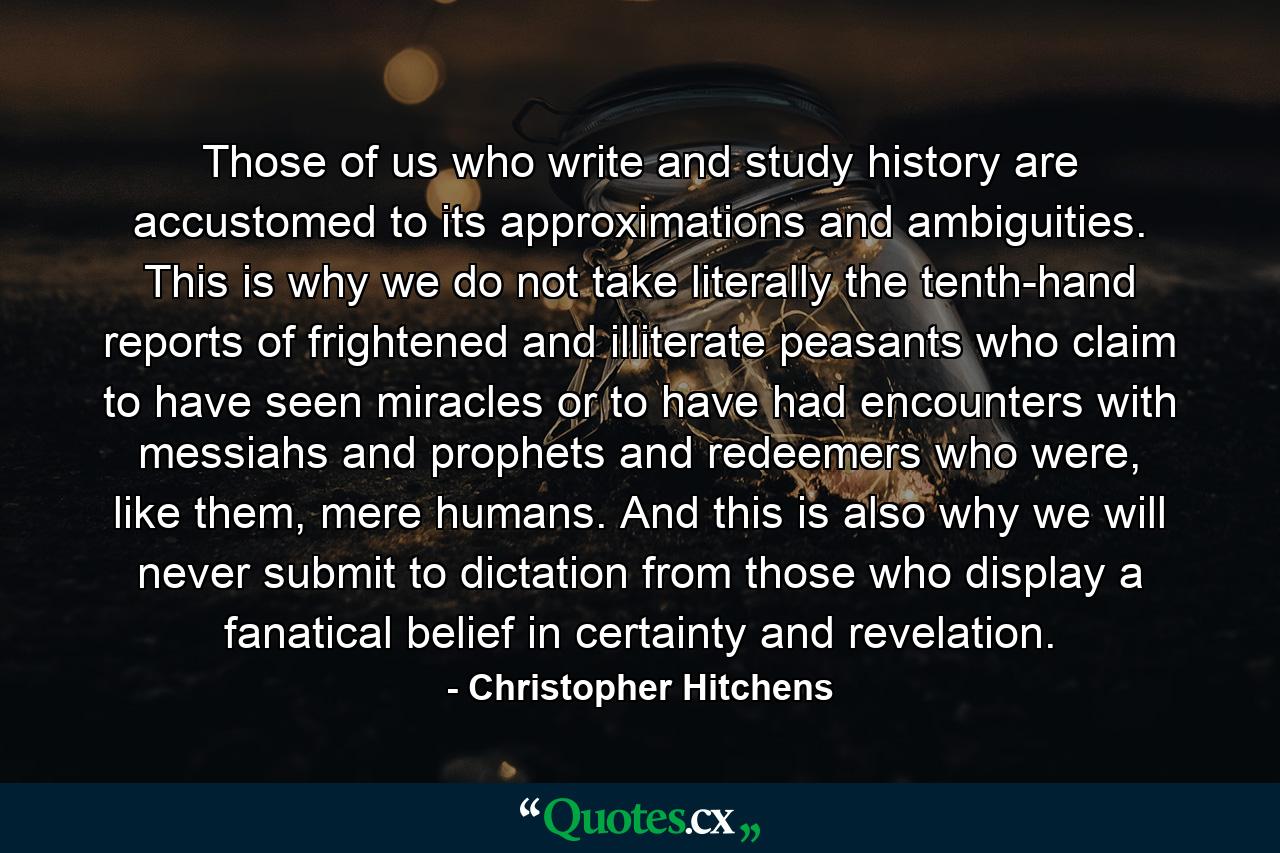 Those of us who write and study history are accustomed to its approximations and ambiguities. This is why we do not take literally the tenth-hand reports of frightened and illiterate peasants who claim to have seen miracles or to have had encounters with messiahs and prophets and redeemers who were, like them, mere humans. And this is also why we will never submit to dictation from those who display a fanatical belief in certainty and revelation. - Quote by Christopher Hitchens