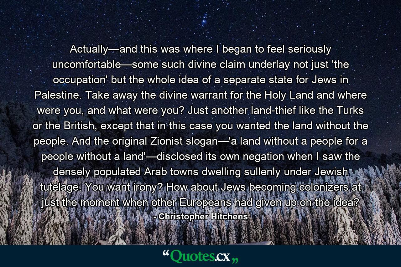 Actually—and this was where I began to feel seriously uncomfortable—some such divine claim underlay not just 'the occupation' but the whole idea of a separate state for Jews in Palestine. Take away the divine warrant for the Holy Land and where were you, and what were you? Just another land-thief like the Turks or the British, except that in this case you wanted the land without the people. And the original Zionist slogan—'a land without a people for a people without a land'—disclosed its own negation when I saw the densely populated Arab towns dwelling sullenly under Jewish tutelage. You want irony? How about Jews becoming colonizers at just the moment when other Europeans had given up on the idea? - Quote by Christopher Hitchens