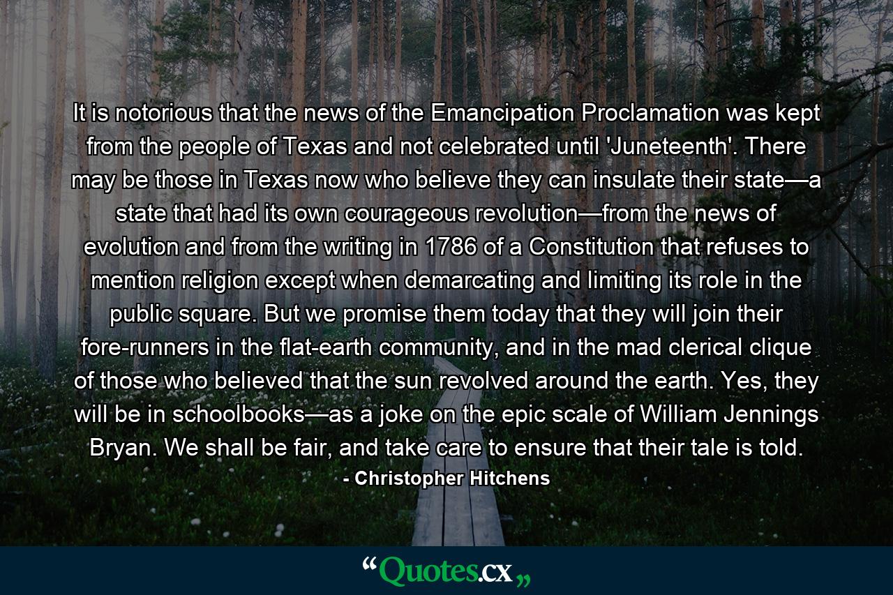 It is notorious that the news of the Emancipation Proclamation was kept from the people of Texas and not celebrated until 'Juneteenth'. There may be those in Texas now who believe they can insulate their state—a state that had its own courageous revolution—from the news of evolution and from the writing in 1786 of a Constitution that refuses to mention religion except when demarcating and limiting its role in the public square. But we promise them today that they will join their fore-runners in the flat-earth community, and in the mad clerical clique of those who believed that the sun revolved around the earth. Yes, they will be in schoolbooks—as a joke on the epic scale of William Jennings Bryan. We shall be fair, and take care to ensure that their tale is told. - Quote by Christopher Hitchens