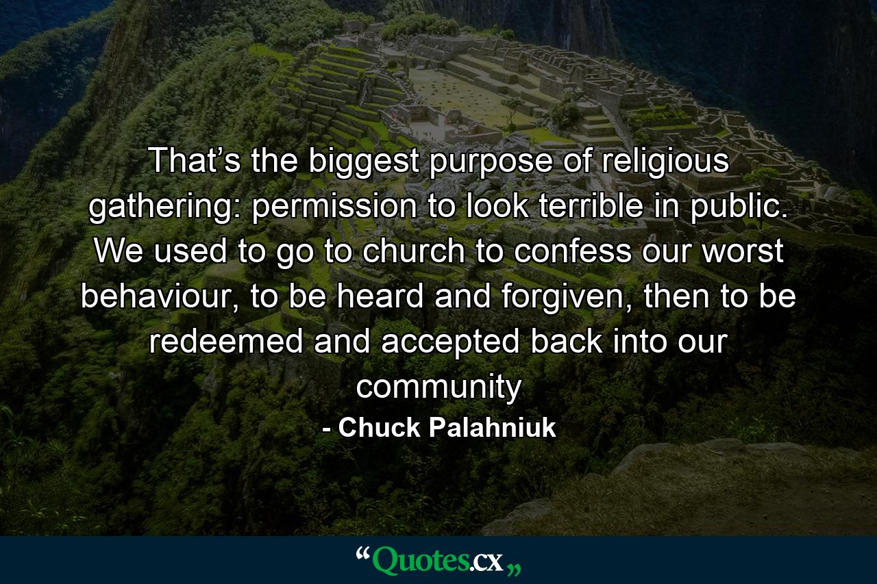 That’s the biggest purpose of religious gathering: permission to look terrible in public. We used to go to church to confess our worst behaviour, to be heard and forgiven, then to be redeemed and accepted back into our community - Quote by Chuck Palahniuk