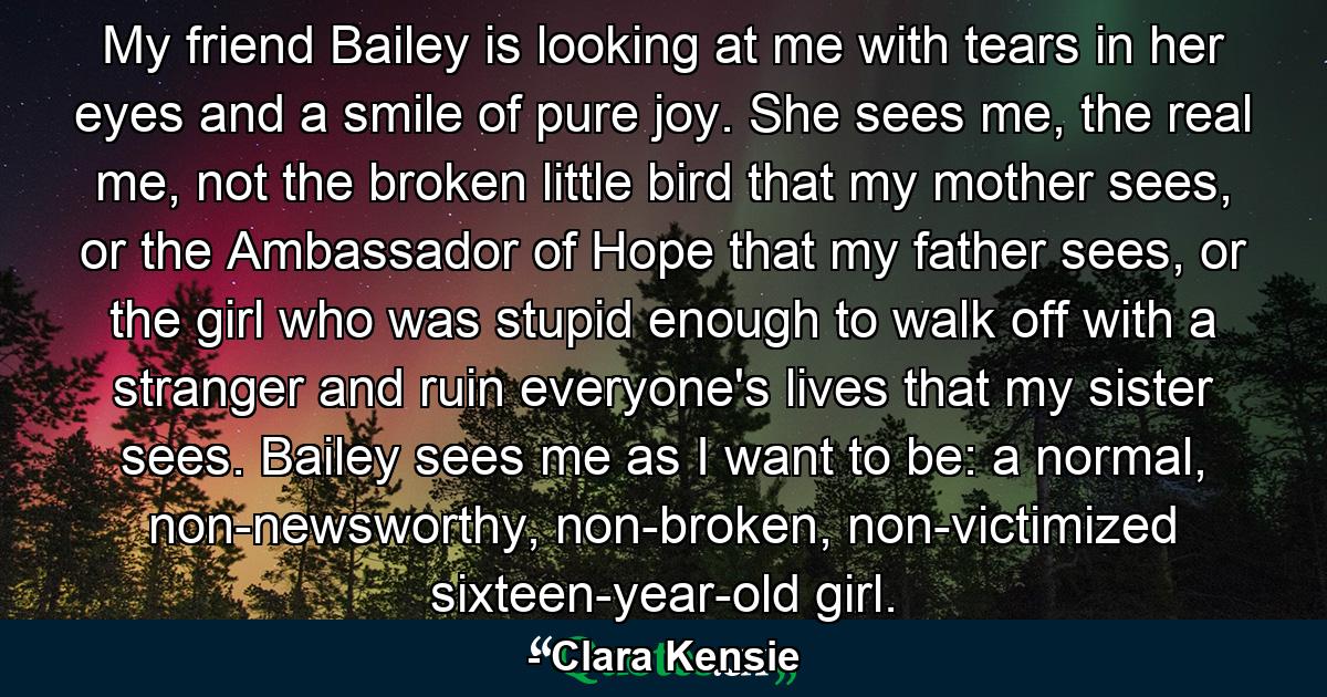 My friend Bailey is looking at me with tears in her eyes and a smile of pure joy. She sees me, the real me, not the broken little bird that my mother sees, or the Ambassador of Hope that my father sees, or the girl who was stupid enough to walk off with a stranger and ruin everyone's lives that my sister sees. Bailey sees me as I want to be: a normal, non-newsworthy, non-broken, non-victimized sixteen-year-old girl. - Quote by Clara Kensie