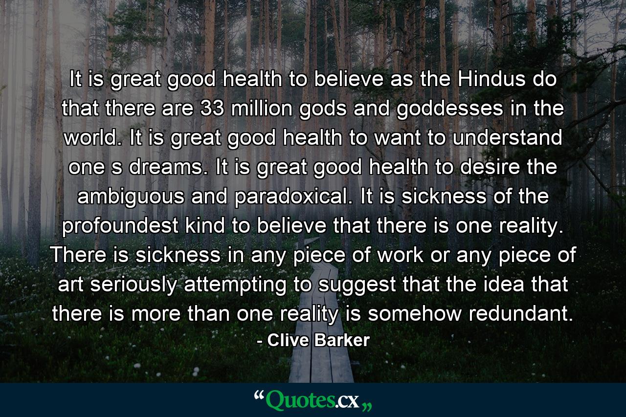 It is great good health to believe as the Hindus do that there are 33 million gods and goddesses in the world. It is great good health to want to understand one s dreams. It is great good health to desire the ambiguous and paradoxical. It is sickness of the profoundest kind to believe that there is one reality. There is sickness in any piece of work or any piece of art seriously attempting to suggest that the idea that there is more than one reality is somehow redundant. - Quote by Clive Barker