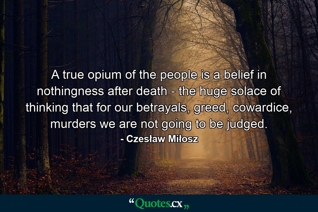 A true opium of the people is a belief in nothingness after death - the huge solace of thinking that for our betrayals, greed, cowardice, murders we are not going to be judged. - Quote by Czesław Miłosz