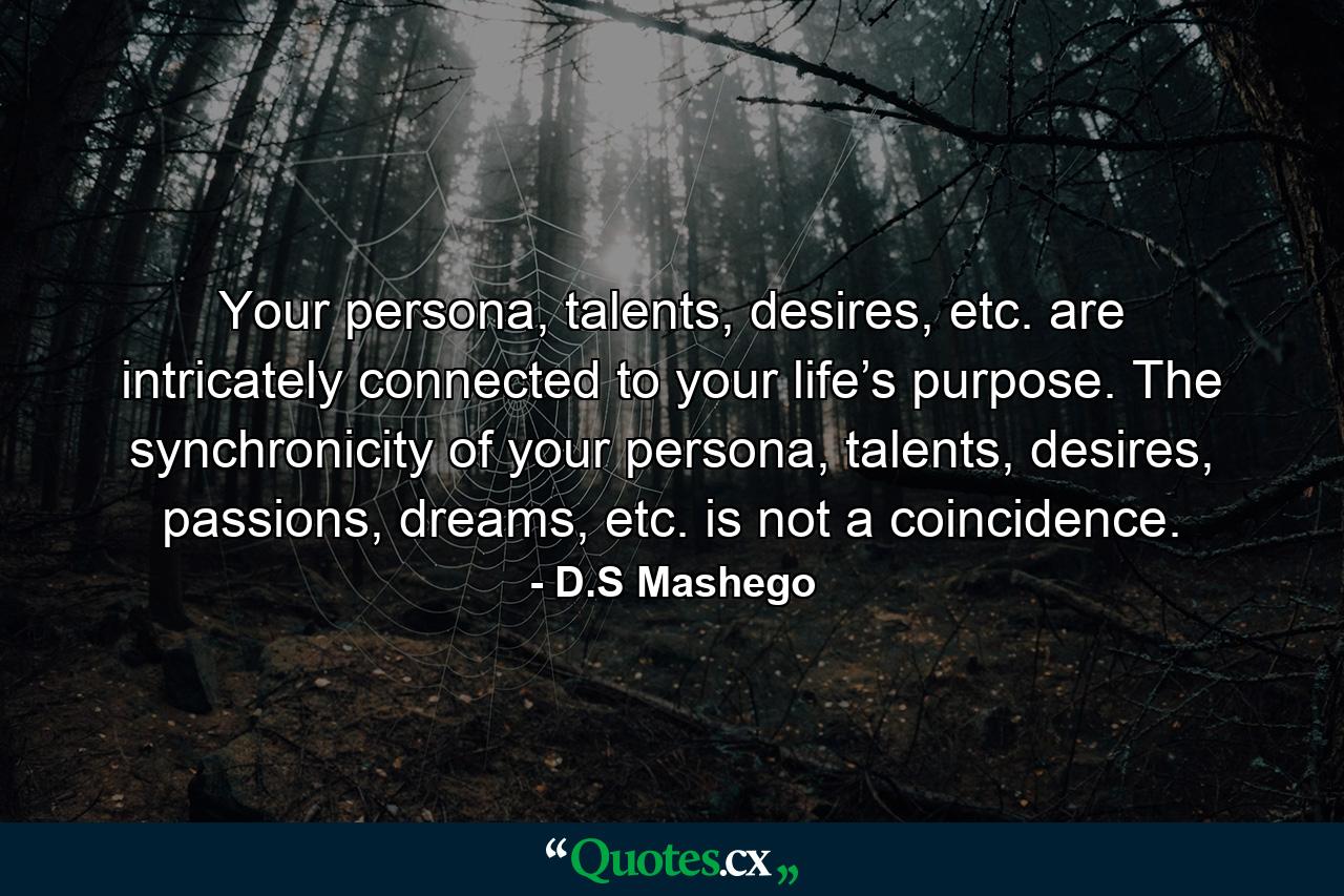 Your persona, talents, desires, etc. are intricately connected to your life’s purpose. The synchronicity of your persona, talents, desires, passions, dreams, etc. is not a coincidence. - Quote by D.S Mashego