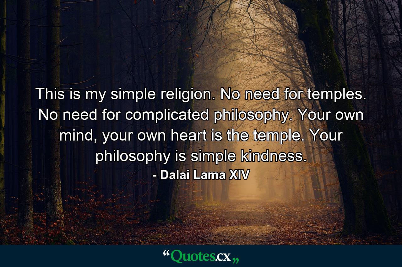 This is my simple religion. No need for temples. No need for complicated philosophy. Your own mind, your own heart is the temple. Your philosophy is simple kindness. - Quote by Dalai Lama XIV