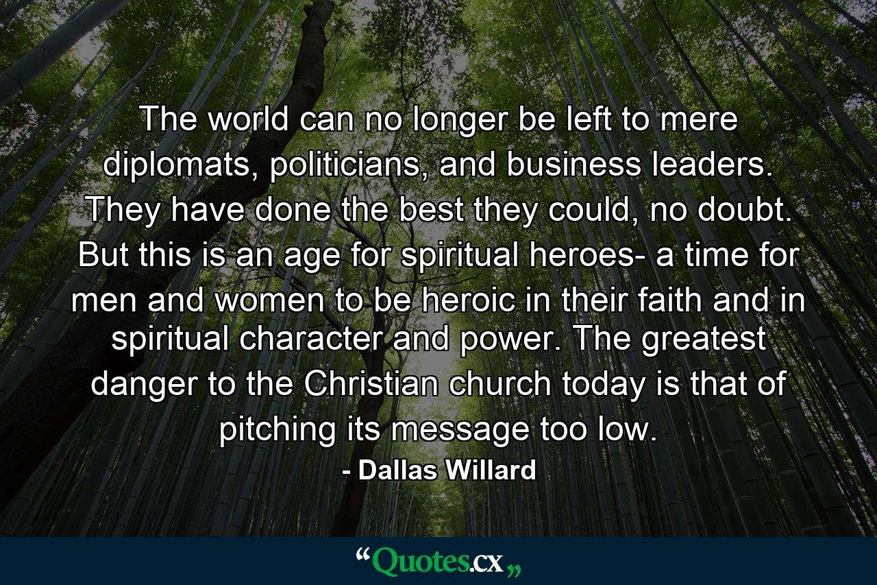 The world can no longer be left to mere diplomats, politicians, and business leaders. They have done the best they could, no doubt. But this is an age for spiritual heroes- a time for men and women to be heroic in their faith and in spiritual character and power. The greatest danger to the Christian church today is that of pitching its message too low. - Quote by Dallas Willard