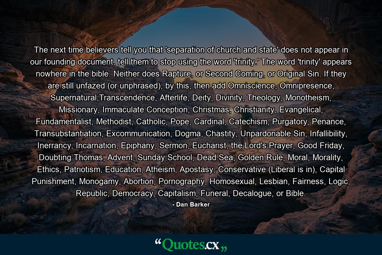 The next time believers tell you that 'separation of church and state' does not appear in our founding document, tell them to stop using the word 'trinity.' The word 'trinity' appears nowhere in the bible. Neither does Rapture, or Second Coming, or Original Sin. If they are still unfazed (or unphrased), by this, then add Omniscience, Omnipresence, Supernatural,Transcendence, Afterlife, Deity, Divinity, Theology, Monotheism, Missionary, Immaculate Conception, Christmas, Christianity, Evangelical, Fundamentalist, Methodist, Catholic, Pope, Cardinal, Catechism, Purgatory, Penance, Transubstantiation, Excommunication, Dogma, Chastity, Unpardonable Sin, Infallibility, Inerrancy, Incarnation, Epiphany, Sermon, Eucharist, the Lord's Prayer, Good Friday, Doubting Thomas, Advent, Sunday School, Dead Sea, Golden Rule, Moral, Morality, Ethics, Patriotism, Education, Atheism, Apostasy, Conservative (Liberal is in), Capital Punishment, Monogamy, Abortion, Pornography, Homosexual, Lesbian, Fairness, Logic, Republic, Democracy, Capitalism, Funeral, Decalogue, or Bible. - Quote by Dan Barker