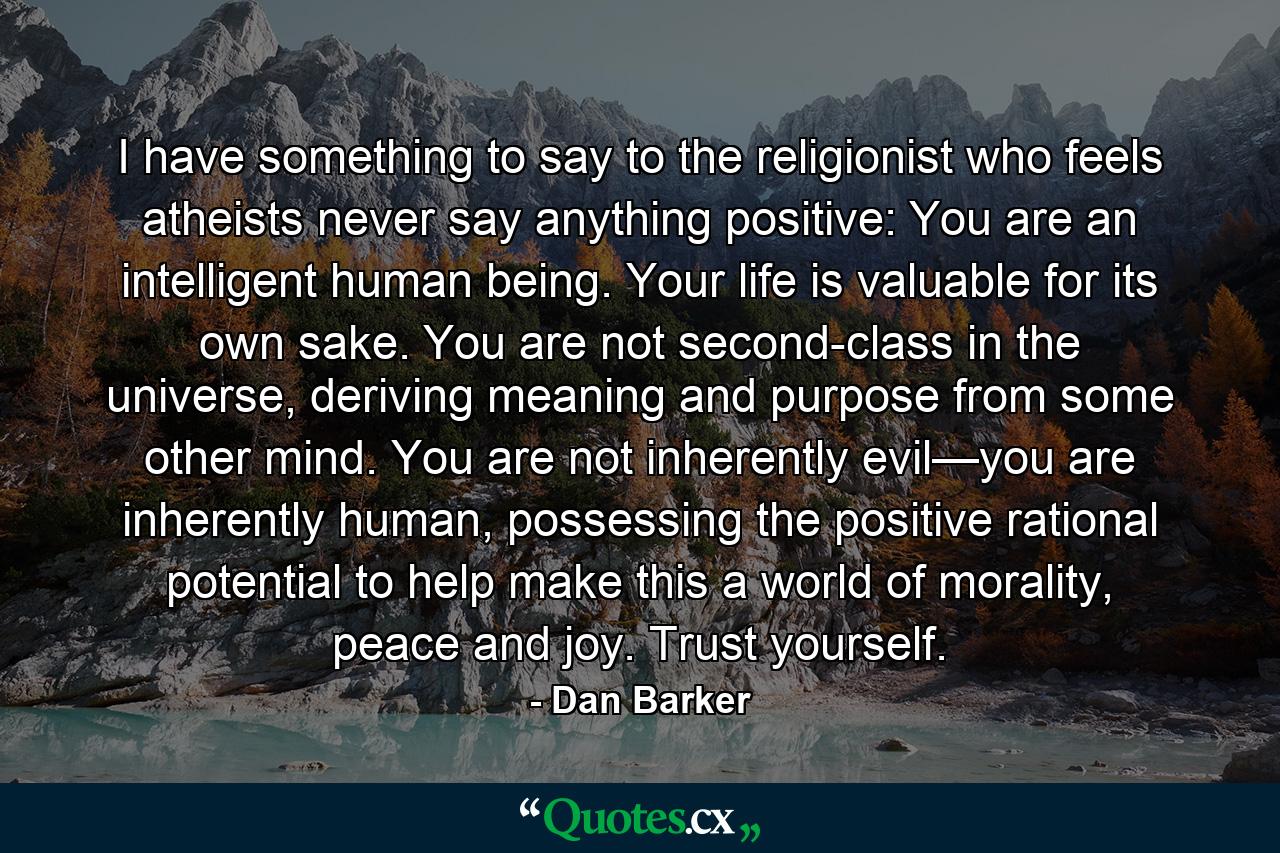 I have something to say to the religionist who feels atheists never say anything positive: You are an intelligent human being. Your life is valuable for its own sake. You are not second-class in the universe, deriving meaning and purpose from some other mind. You are not inherently evil—you are inherently human, possessing the positive rational potential to help make this a world of morality, peace and joy. Trust yourself. - Quote by Dan Barker