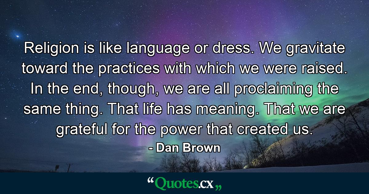 Religion is like language or dress. We gravitate toward the practices with which we were raised. In the end, though, we are all proclaiming the same thing. That life has meaning. That we are grateful for the power that created us. - Quote by Dan Brown