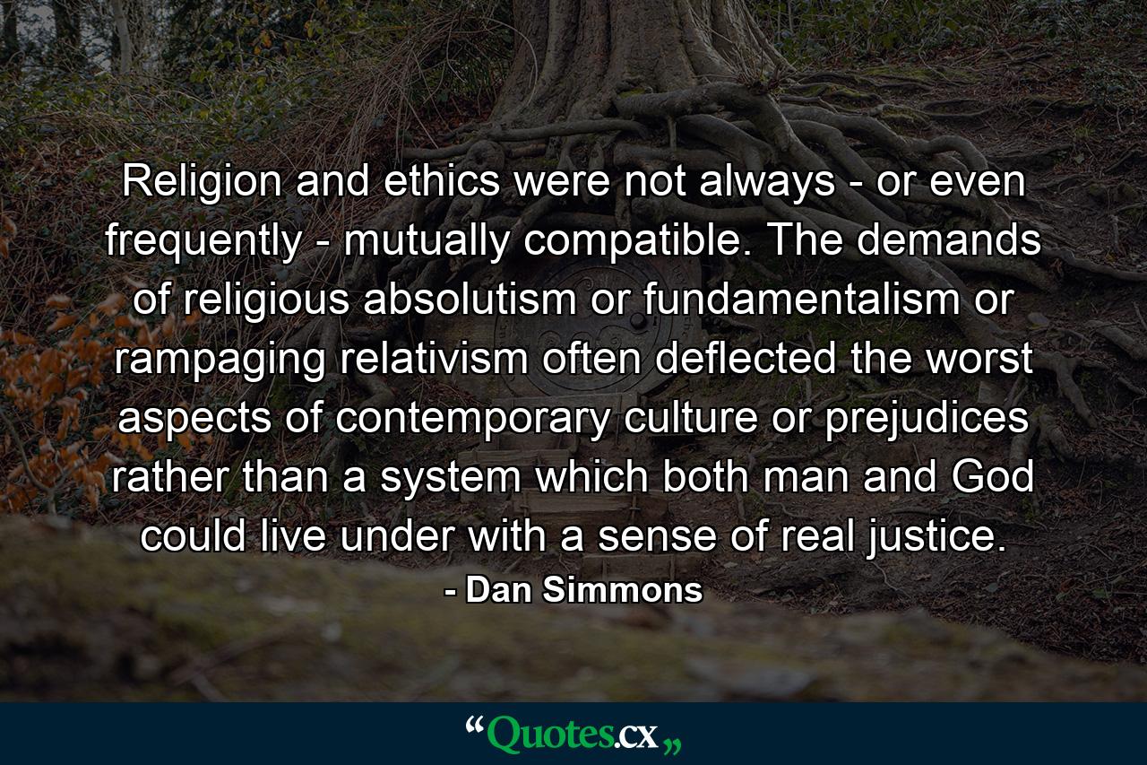 Religion and ethics were not always - or even frequently - mutually compatible. The demands of religious absolutism or fundamentalism or rampaging relativism often deflected the worst aspects of contemporary culture or prejudices rather than a system which both man and God could live under with a sense of real justice. - Quote by Dan Simmons